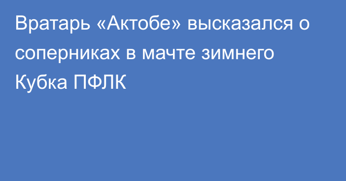 Вратарь «Актобе» высказался о соперниках в мачте зимнего Кубка ПФЛК