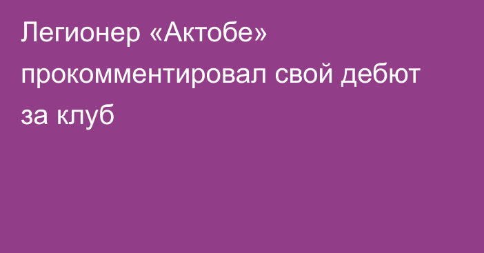 Легионер «Актобе» прокомментировал свой дебют за клуб