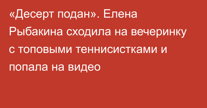 «Десерт подан». Елена Рыбакина сходила на вечеринку с топовыми теннисистками и попала на видео