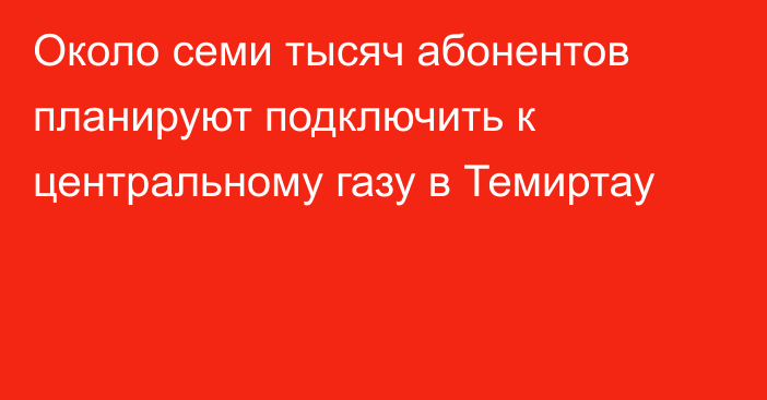 Около семи тысяч абонентов планируют подключить к центральному газу в Темиртау