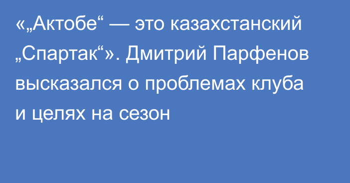 «„Актобе“ — это казахстанский „Спартак“». Дмитрий Парфенов высказался о проблемах клуба и целях на сезон