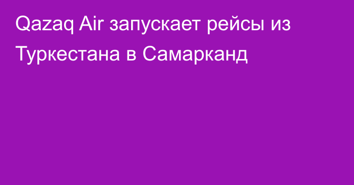 Qazaq Air запускает рейсы из Туркестана в Самарканд