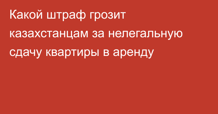 Какой штраф грозит казахстанцам за нелегальную сдачу квартиры в аренду