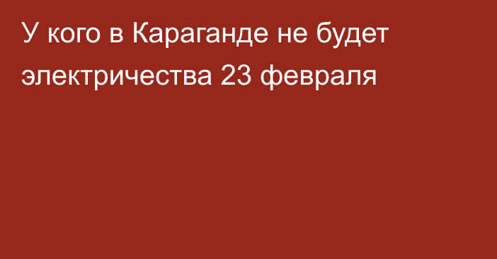 У кого в Караганде не будет электричества 23 февраля