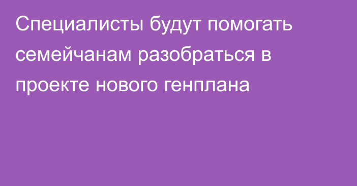 Специалисты будут помогать семейчанам разобраться в проекте нового генплана