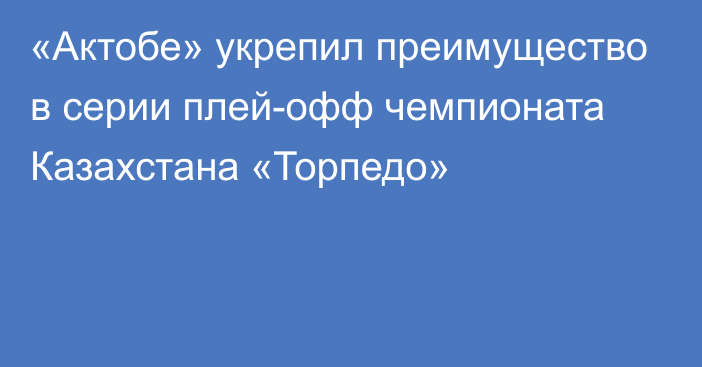 «Актобе» укрепил преимущество в серии плей-офф чемпионата Казахстана «Торпедо»