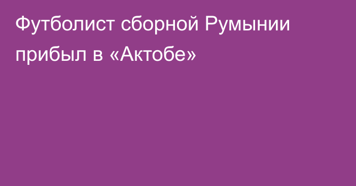 Футболист сборной Румынии прибыл в «Актобе»