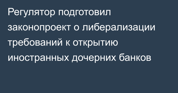 Регулятор подготовил законопроект о либерализации требований к открытию иностранных дочерних банков