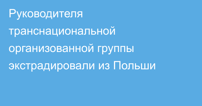 Руководителя транснациональной организованной группы экстрадировали из Польши