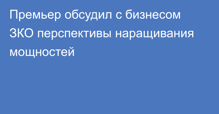 Премьер обсудил с бизнесом ЗКО перспективы наращивания мощностей