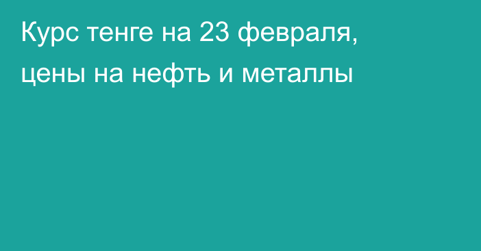 Курс тенге на 23 февраля, цены на нефть и металлы