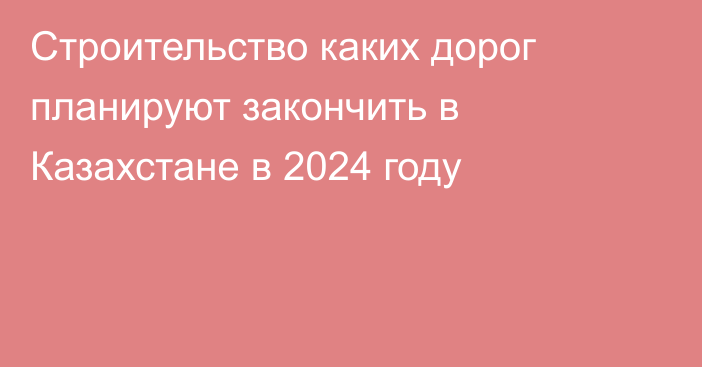 Строительство каких дорог планируют закончить в Казахстане в 2024 году