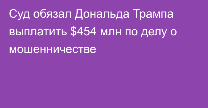 Суд обязал Дональда Трампа выплатить $454 млн по делу о мошенничестве