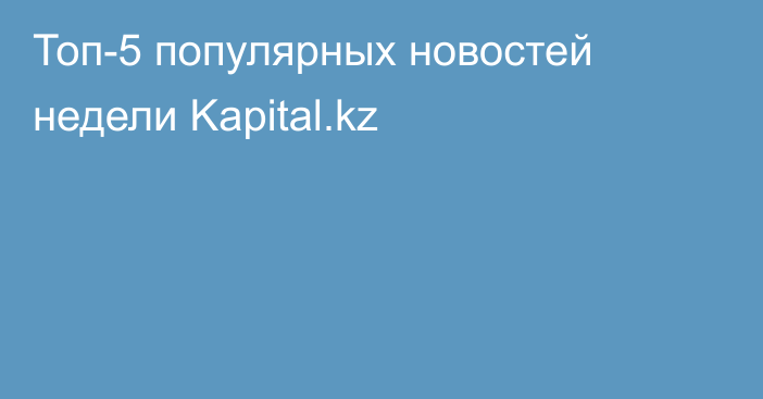 Топ-5 популярных новостей недели Kapital.kz