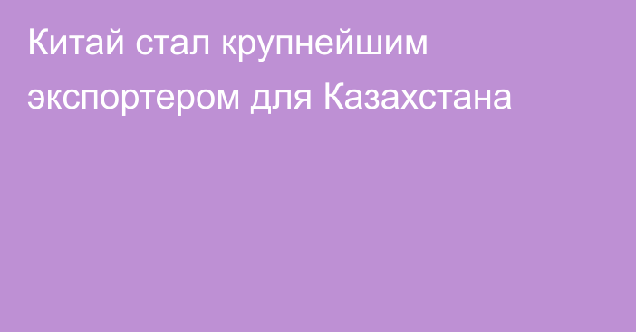 Китай стал крупнейшим экспортером для Казахстана