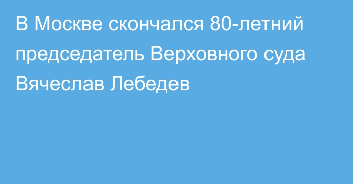 В Москве скончался 80-летний председатель Верховного суда Вячеслав Лебедев