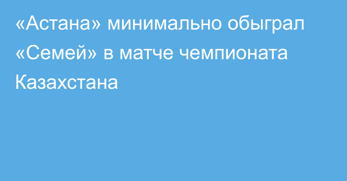 «Астана» минимально обыграл «Семей» в матче чемпионата Казахстана