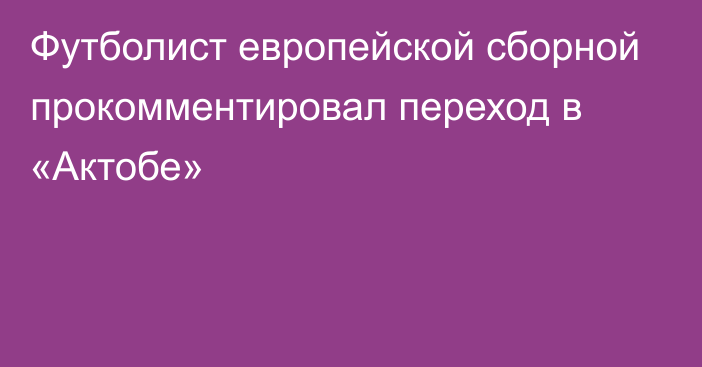 Футболист европейской сборной прокомментировал переход в «Актобе»