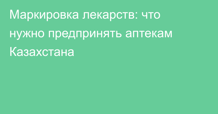 Маркировка лекарств: что нужно предпринять аптекам Казахстана