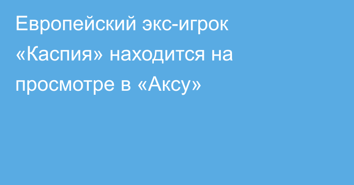 Европейский экс-игрок «Каспия» находится на просмотре в «Аксу»