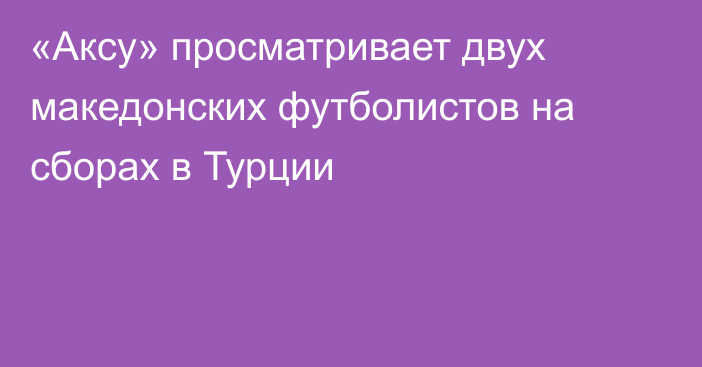 «Аксу» просматривает двух македонских футболистов на сборах в Турции