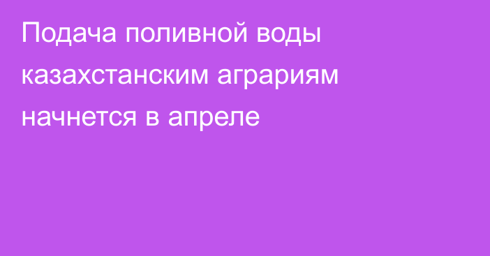 Подача поливной воды казахстанским аграриям начнется в апреле