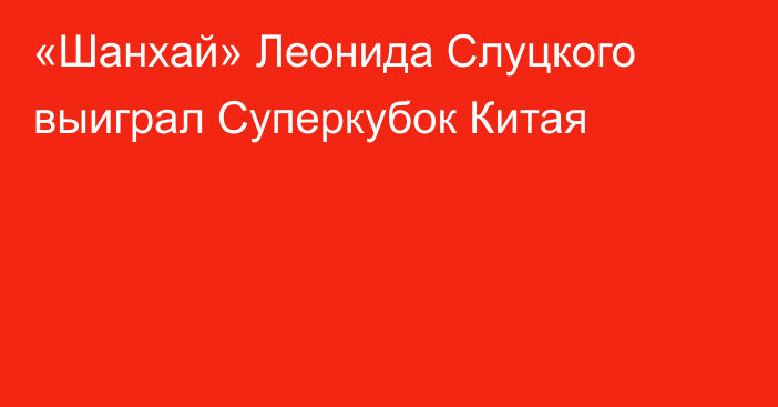 «Шанхай» Леонида Слуцкого выиграл Суперкубок Китая