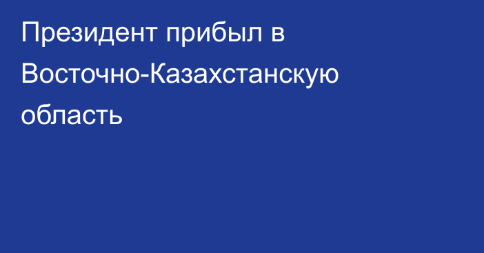 Президент прибыл в Восточно-Казахстанскую область