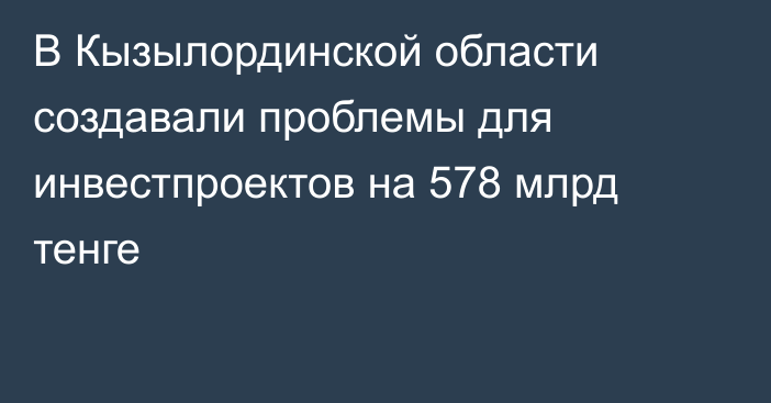 В Кызылординской области создавали проблемы для инвестпроектов на 578 млрд тенге