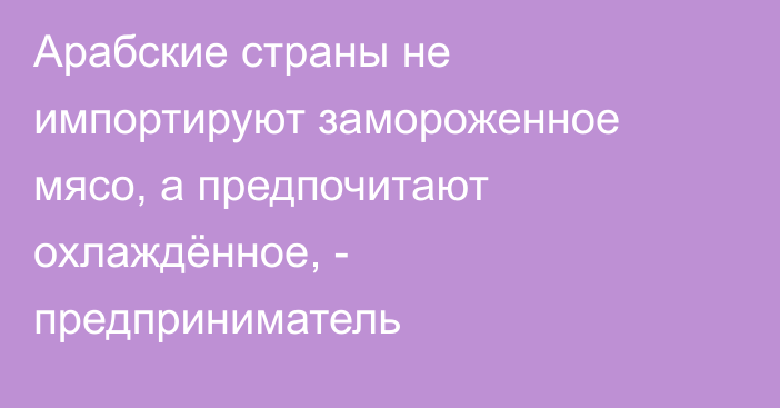 Арабские страны не импортируют замороженное мясо, а предпочитают охлаждённое, - предприниматель