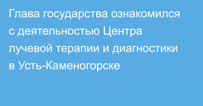 Глава государства ознакомился с деятельностью Центра лучевой терапии и диагностики в Усть-Каменогорске