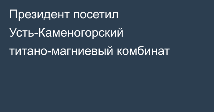 Президент посетил Усть-Каменогорский титано-магниевый комбинат