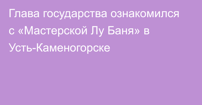 Глава государства ознакомился с «Мастерской Лу Баня» в Усть-Каменогорске