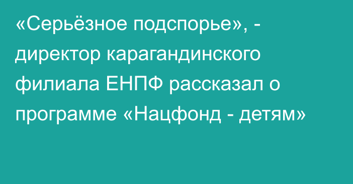 «Серьёзное подспорье», - директор карагандинского филиала ЕНПФ рассказал о программе «Нацфонд - детям»