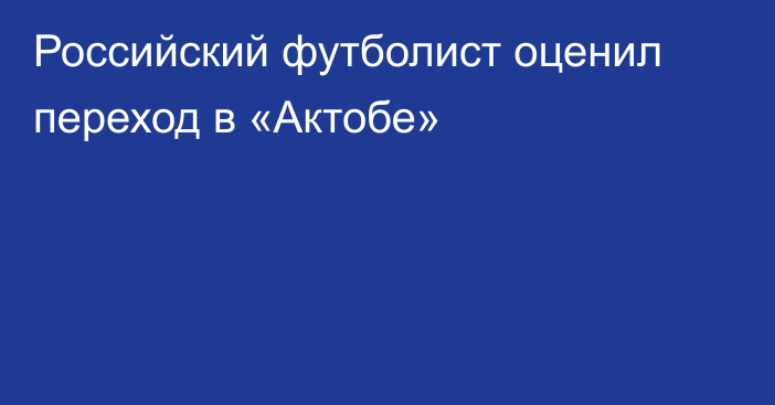 Российский футболист оценил переход в «Актобе»