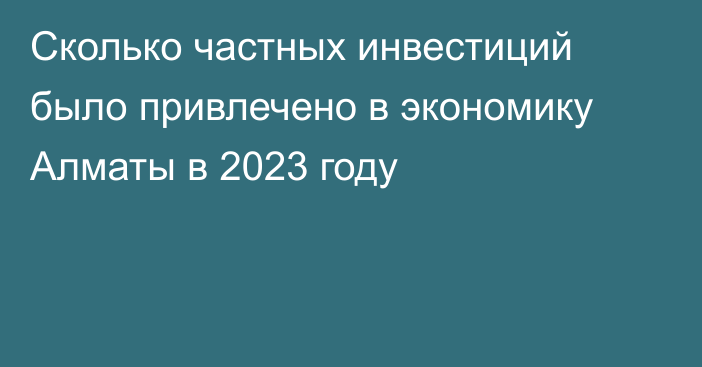 Сколько частных инвестиций было привлечено в экономику Алматы в 2023 году