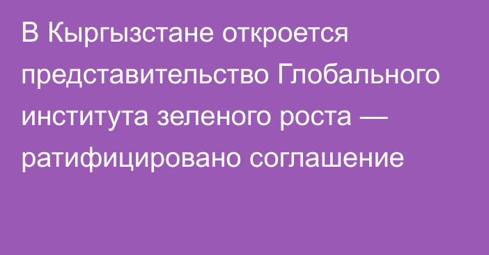 В Кыргызстане откроется представительство Глобального института зеленого роста — ратифицировано соглашение