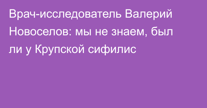 Врач-исследователь Валерий Новоселов: мы не знаем, был ли у Крупской сифилис