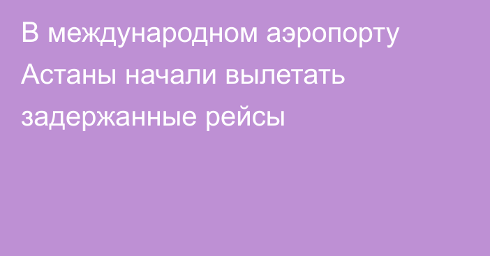 В международном аэропорту Астаны начали вылетать задержанные рейсы