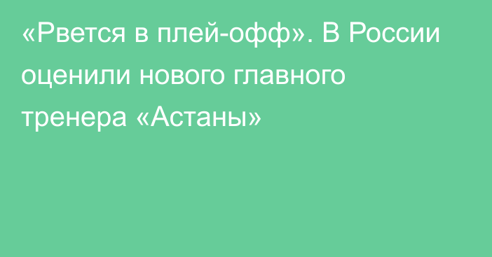 «Рвется в плей-офф». В России оценили нового главного тренера «Астаны»