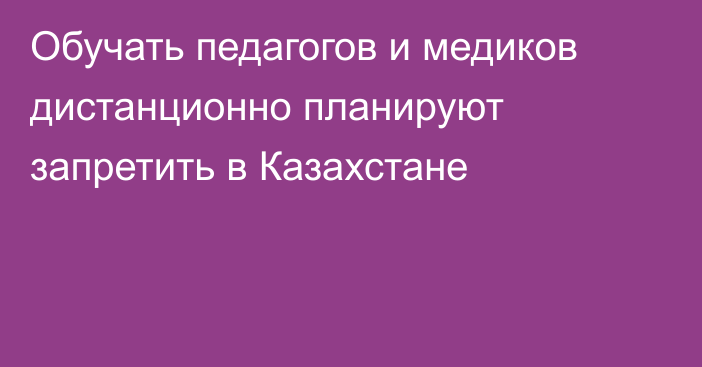 Обучать педагогов и медиков дистанционно планируют запретить в Казахстане