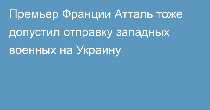 Премьер Франции Атталь тоже допустил отправку западных военных на Украину