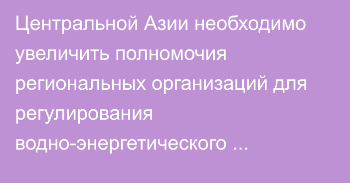 Центральной Азии необходимо увеличить полномочия региональных организаций для регулирования водно-энергетического комплекса, - ЕАБР