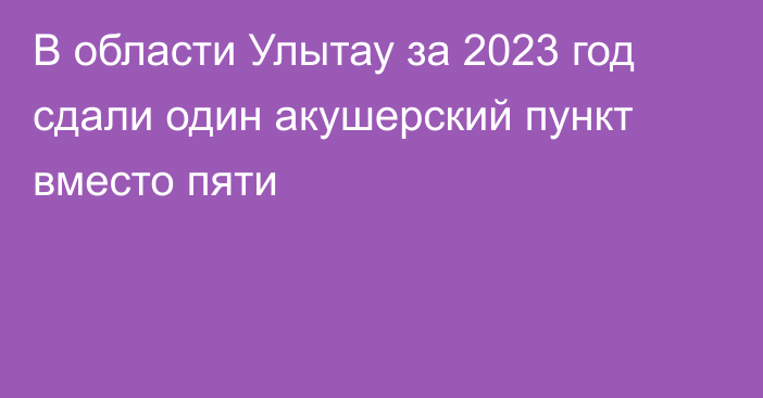 В области Улытау за 2023 год сдали один акушерский пункт вместо пяти