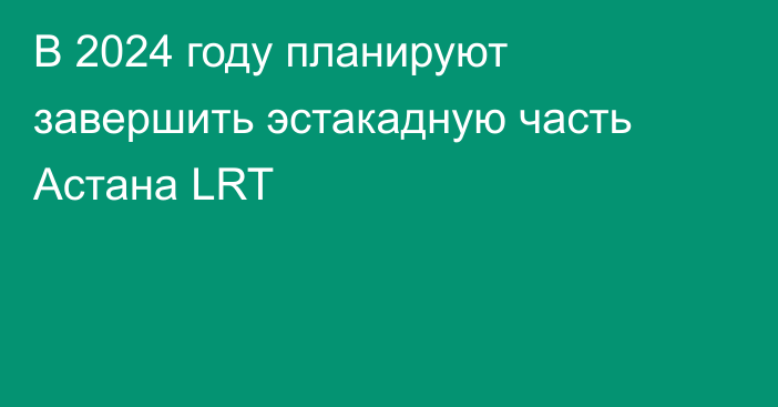 В 2024 году планируют завершить эстакадную часть Астана LRT