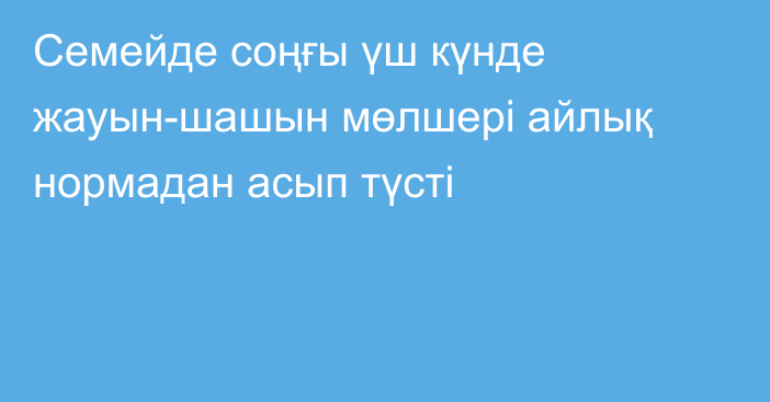 Семейде соңғы  үш күнде жауын-шашын мөлшері айлық нормадан асып түсті