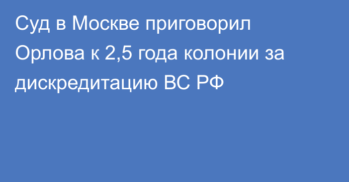 Суд в Москве приговорил Орлова к 2,5 года колонии за дискредитацию ВС РФ