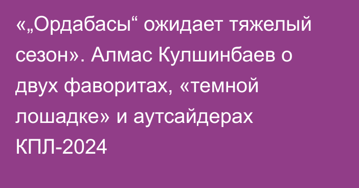 «„Ордабасы“ ожидает тяжелый сезон». Алмас Кулшинбаев о двух фаворитах, «темной лошадке» и аутсайдерах КПЛ-2024