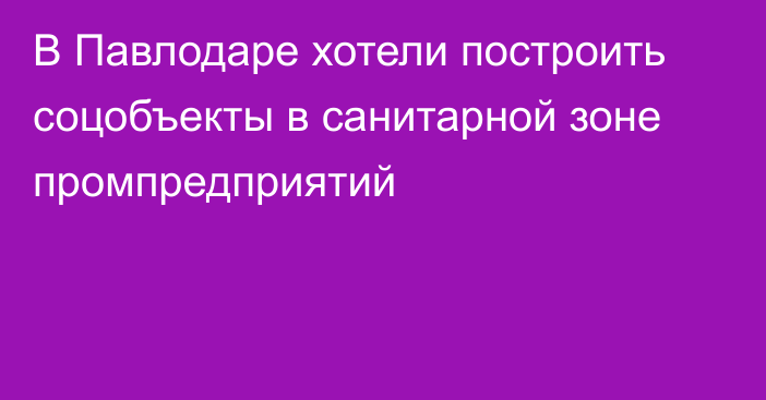 В Павлодаре хотели построить соцобъекты в санитарной зоне промпредприятий