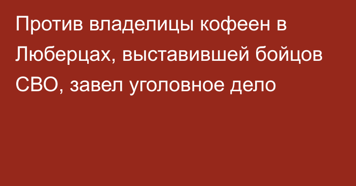 Против владелицы кофеен в Люберцах, выставившей бойцов СВО, завел уголовное дело